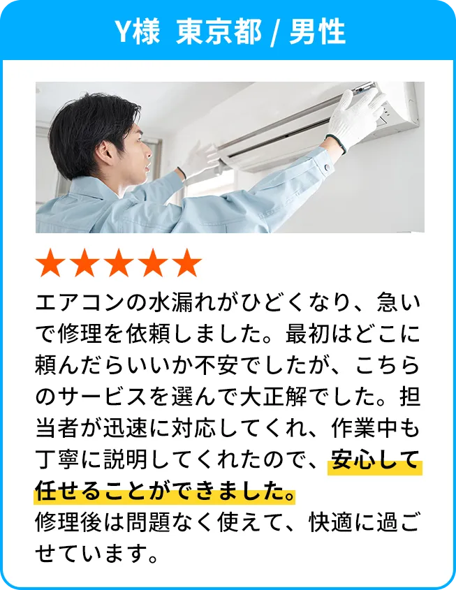 .Y様  東京都 / 男性 エアコンの水漏れがひどくなり、急いで修理を依頼しました。最初はどこに頼んだらいいか不安でしたが、こちらのサービスを選んで大正解でした。担当者が迅速に対応してくれ、作業中も丁寧に説明してくれたので、安心して任せることができました。修理後は問題なく使えて、快適に過ごせています。
