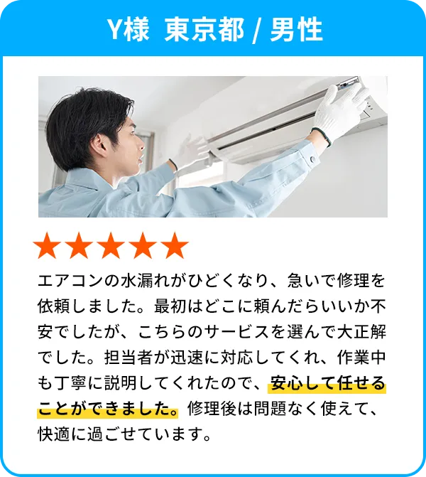 Y様  東京都 / 男性 エアコンの水漏れがひどくなり、急いで修理を依頼しました。最初はどこに頼んだらいいか不安でしたが、こちらのサービスを選んで大正解でした。担当者が迅速に対応してくれ、作業中も丁寧に説明してくれたので、安心して任せることができました。修理後は問題なく使えて、快適に過ごせています。