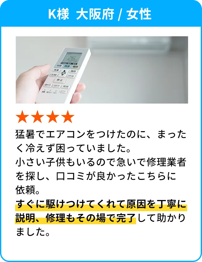 K様  大阪府 / 女性 猛暑でエアコンをつけたのに、まったく冷えず困っていました。小さい子供もいるので急いで修理業者を探し、口コミが良かったこちらに依頼。すぐに駆けつけてくれて原因を丁寧に説明、修理もその場で完了して助かりました。