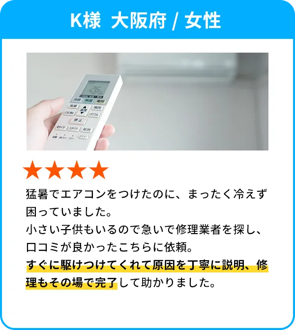 K様  大阪府 / 女性 猛暑でエアコンをつけたのに、まったく冷えず困っていました。小さい子供もいるので急いで修理業者を探し、口コミが良かったこちらに依頼。すぐに駆けつけてくれて原因を丁寧に説明、修理もその場で完了して助かりました。