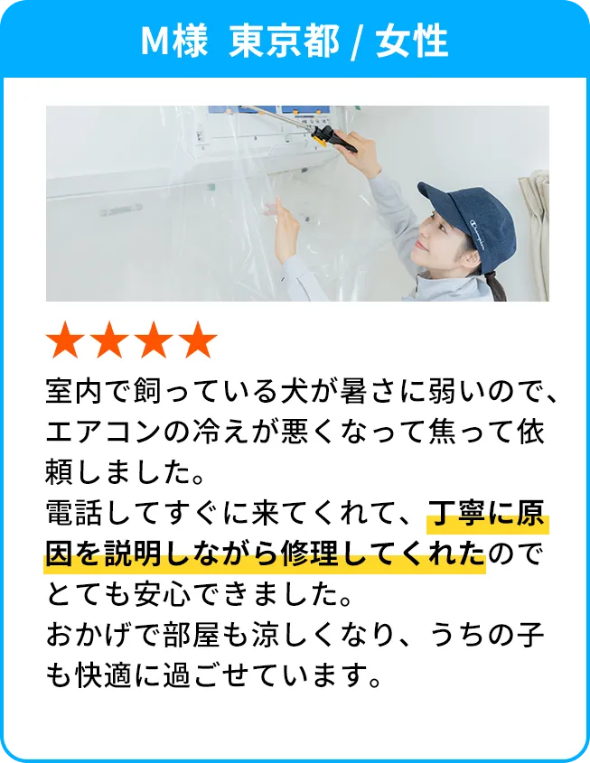 M様  東京都 / 女性 室内で飼っている犬が暑さに弱いので、エアコンの冷えが悪くなって焦って依頼しました。電話してすぐに来てくれて、丁寧に原因を説明しながら修理してくれたのでとても安心できました。おかげで部屋も涼しくなり、うちの子も快適に過ごせています。