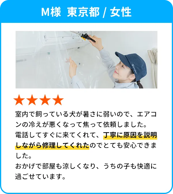 M様  東京都 / 女性 室内で飼っている犬が暑さに弱いので、エアコンの冷えが悪くなって焦って依頼しました。電話してすぐに来てくれて、丁寧に原因を説明しながら修理してくれたのでとても安心できました。おかげで部屋も涼しくなり、うちの子も快適に過ごせています。