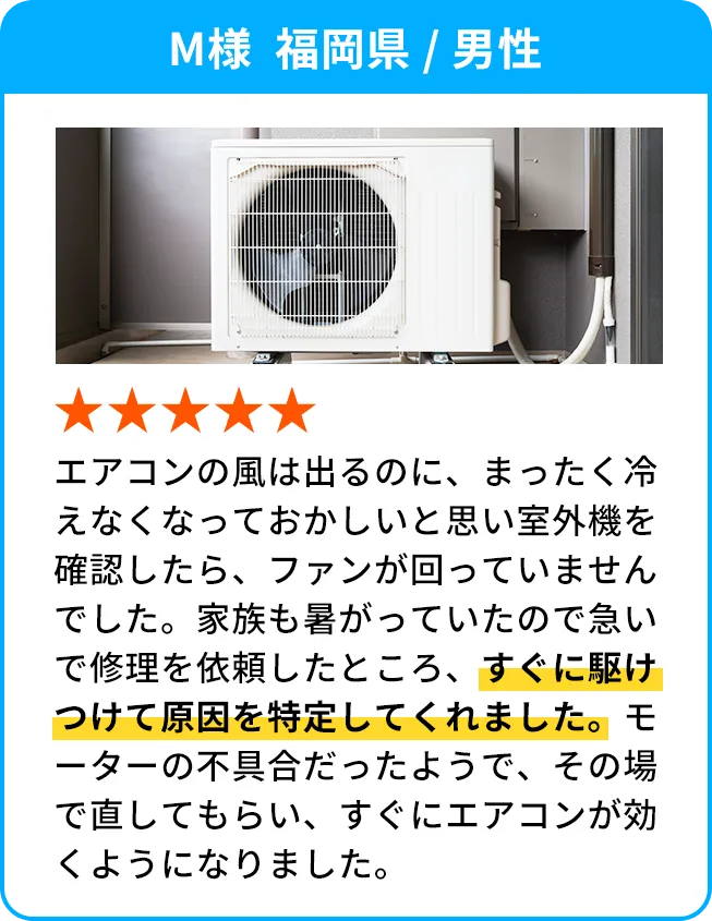 M様  福岡県 / 男性 エアコンの風は出るのに、まったく冷えなくなっておかしいと思い室外機を確認したら、ファンが回っていませんでした。家族も暑がっていたので急いで修理を依頼したところ、すぐに駆けつけて原因を特定してくれました。モーターの不具合だったようで、その場で直してもらい、すぐにエアコンが効くようになりました。