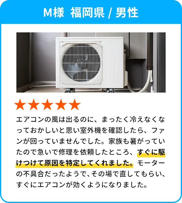 M様  福岡県 / 男性 エアコンの風は出るのに、まったく冷えなくなっておかしいと思い室外機を確認したら、ファンが回っていませんでした。家族も暑がっていたので急いで修理を依頼したところ、すぐに駆けつけて原因を特定してくれました。モーターの不具合だったようで、その場で直してもらい、すぐにエアコンが効くようになりました。
