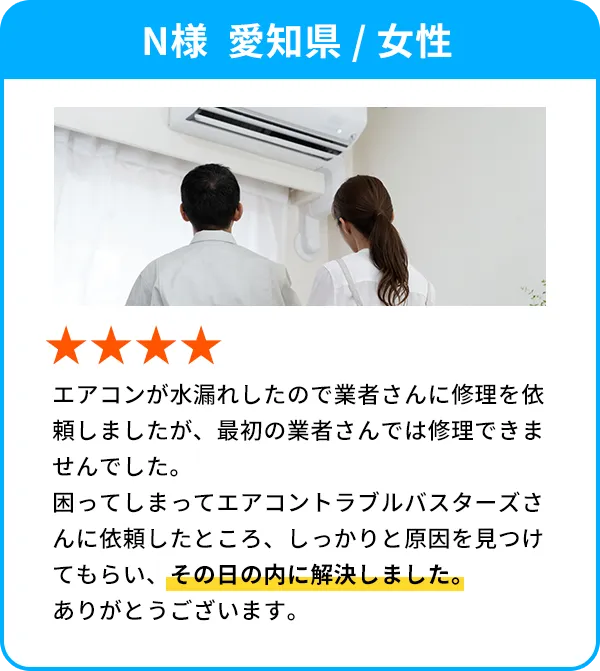N様  愛知県 / 女性 エアコンが水漏れしたので業者さんに修理を依頼しましたが、最初の業者さんでは修理できませんでした。困ってしまってエアコントラブルバスターズさんに依頼したところ、しっかりと原因を見つけてもらい、その日の内に解決しました。ありがとうございます。